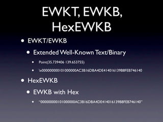 EWKT, EWKB,
         HexEWKB
• EWKT/EWKB
 • Extended Well-Known Text/Binary
   •   Point(35.739406 139.653755)

   •   x000000000101000000AC3B16DBA4DE414016139B8FEB746140


• HexEWKB
 • EWKB with Hex
   •   “000000000101000000AC3B16DBA4DE414016139B8FEB746140”
 
