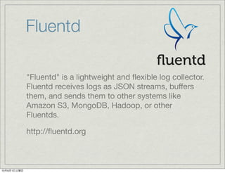 Fluentd
"Fluentd" is a lightweight and ﬂexible log collector.
Fluentd receives logs as JSON streams, buffers
them, and sends them to other systems like
Amazon S3, MongoDB, Hadoop, or other
Fluentds.
http://ﬂuentd.org
13年6月1日土曜日
 