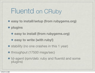 Fluentd on CRuby
easy to install/setup (from rubygems.org)
plugins
easy to install (from rubygems.org)
easy to write (with ruby!)
stability (no one crashes in this 1 year)
throughput (17500 msgs/sec)
td-agent (rpm/deb: ruby and ﬂuentd and some
plugins)
13年6月1日土曜日
 