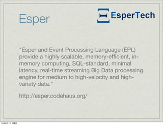 Esper
"Esper and Event Processing Language (EPL)
provide a highly scalable, memory-efﬁcient, in-
memory computing, SQL-standard, minimal
latency, real-time streaming Big Data processing
engine for medium to high-velocity and high-
variety data."
http://esper.codehaus.org/
13年6月1日土曜日
 