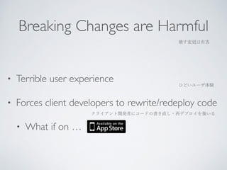 Breaking Changes are Harmful 
壊す変更は有害 
• Terrible user experience 
ひどいユーザ体験 
• Forces client developers to rewrite/redeploy code 
クライアント開発者にコードの書き直し・再デプロイを強いる 
• What if on … 
 