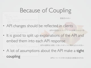 { 
uber: { 
Because of Coupling 
version: "1.0", 
data: [{ 
url: "http://www.ishuran.dev/notes/1", 
name: "Article", 
data: [ 
• API { 
name: changes "articleBody", 
should be reflected in clients 
value: "First note's text" 
}, 
{ 
It is name: • value: }, 
good "datePublished", 
null 
to split up explanations of the API and 
{ 
embed name: "dateCreated", 
value: "2014-them 09-11T12:into 00:31+09:00" 
each API response 
}, 
{ 
name: "dateModified", 
value: "2014-09-11T12:00:31+09:00" 
• A }, 
{ 
lot of assumptions about the API make a tight 
name: "isPartOf", 
rel: "collection", 
coupling 
url: "/notes" 
密結合のせい 
APIの変更がクライアントに反映されるべき 
APIの説明を分割して各レスポンスに埋め込むのが良い 
APIについての多大な仮定は密結合を生む 
 