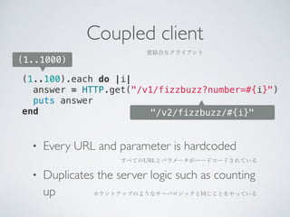 Coupled client 
密結合なクライアント 
answer = HTTP.get("/v1/fizzbuzz?number=#{i}") 
puts answer 
end 
"/v2/fizzbuzz/#{i}" 
(1..1000) 
(1..100).each do |i| 
• Every URL and parameter is hardcoded 
• Duplicates the server logic such as counting 
up 
すべてのURLとパラメータがハードコードされている 
カウントアップのようなサーバロジックと同じことをやっている 
 