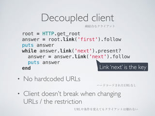 Decoupled client 
疎結合なクライアント 
root = HTTP.get_root 
answer = root.link('first').follow 
puts answer 
while answer.link('next').present? 
answer = answer.link('next').follow 
puts answer 
end Link ‘next’ is the key 
• No hardcoded URLs 
• Client doesn’t break when changing 
URLs / the restriction 
ハードコードされたURLなし 
URLや条件を変えてもクライアントは壊れない 
 