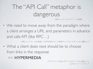 The “API Call” metaphor is 
dangerous 
「APIコール」のメタファーは危険 
• We need to move away from the paradigm where 
a client arranges a URL and parameters in advance 
and calls API (like RPC…) 
URLとパラメータを用意してAPIを呼ぶというRPCのようなパラダイムから離れよう 
• What a client does next should be to choose 
from links in the response 
== HYPERMEDIA 
クライアントが次にすることはリンクから選ぶこと 
これがハイパーメディア 
 