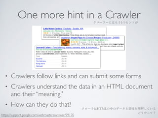 One more hint in a Crawler 
クローラーにはもう1つヒントが 
• Crawlers follow links and can submit some forms 
• Crawlers understand the data in an HTML document 
and their “meaning” 
• How can they do that? 
クローラはHTMLの中のデータと意味を理解している 
https://support.google.com/webmasters/answer/99170 どうやって？ 
 