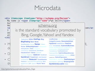 Microdata 
<div itemscope itemtype="http://schema.org/Person"> 
My name is <span itemprop="name">Bob Smith</span> 
but people call me <span schema.itemprop="org 
nickname">Smithy</span>. 
Here is my home page: 
<a href="is the http://standard www.example.vocabulary com" itemprop="promoted url">www.example.I live in Albuquerque, NM and 
by 
com</a> 
work as an Bing, <span itemprop="Google, title">at <span itemprop="affiliation">Yahoo! engineer</span> 
ACME Corp</and Yandex 
span>. 
</div> 
• Mechanism that embeds structured data within an HTML 
document 
• Document structure can change without changing data 
• Connects data with a URL that roughly represents 
the “meaning of data” (this is also a kind of link) 
http://getschema.org/index.php/Main_Page 
 