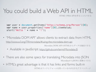 You could build a Web API in HTML 
HTMLでWeb APIを作ることもできる 
var user = document.getItems('http://schema.org/Person')[0]; 
var name = user.properties['name'][0].itemValue; 
alert('Hello ' + name + '!'); 
• “Microdata DOM API” allows clients to extract data from HTML 
http://www.w3.org/TR/microdata/#using-the-microdata-dom-api 
Microdata DOM APIでHTMLからデータを抽出できる 
• Available in JavaScript: https://github.com/termi/Microdata-JS 
• There are also some specs for translating Microdata into JSON 
MicrodataからJSONに変換もできる 
• HTML’s great advantage is that it has links and forms built-in 
HTMLはリンクとフォームを持っているのが大きなアドバンテージ 
 