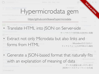 Hypermicrodata gem 
https://github.com/tkawa/hypermicrodata 
• Translate HTML into JSON on Server-side 
• Extract not only Microdata but also links and 
forms from HTML 
• Generate a JSON-based format that naturally fits 
with an explanation of meaning of data 
サーバサイドでHTMLをJSONに変換 
Microdataだけではなく 
リンクとフォームもHTMLから抽出 
データの意味も表しやすい形で 
JSONベースのフォーマットを生成 
 
