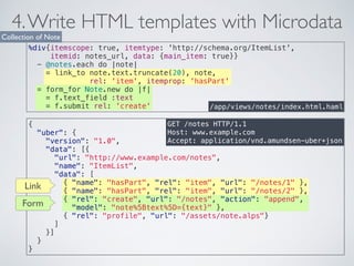 4. Write HTML templates with Microdata 
Collection of Note 
%div{itemscope: true, itemtype: 'http://schema.org/ItemList', 
itemid: notes_url, data: {main_item: true}} 
- @notes.each do |note| 
= link_to note.text.truncate(20), note, 
rel: 'item', itemprop: 'hasPart' 
/app/views/notes/index.html.haml 
GET /notes HTTP/1.1 
Host: www.example.com 
Accept: application/vnd.amundsen-uber+json 
= form_for Note.new do |f| 
= f.text_field :text 
= f.submit rel: 'create' 
{ 
"uber": { 
"version": "1.0", 
"data": [{ 
"url": "http://www.example.com/notes", 
"name": "ItemList", 
"data": [ 
{ "name": "hasPart", "rel": "item", "url": "/notes/1" }, 
{ "name": "hasPart", "rel": "item", "url": "/notes/2" }, 
{ "rel": "create", "url": "/notes", "action": "append", 
"model": "note%5Btext%5D={text}" }, 
{ "rel": "profile", "url": "/assets/note.alps"} 
] 
}] 
} 
} 
Link 
Form 
 