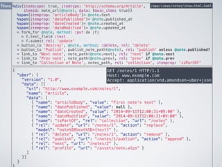 %div{itemscope: true, itemtype: 'http://schema.org/Article', 
itemid: note_url(@note), data: {main_item: true}} 
/app/views/notes/show.html.haml 
%span{itemprop: 'articleBody'}= @note.text 
%span{itemprop: 'datePublished'}= @note.published_at 
%span{itemprop: 'dateCreated'}= @note.created_at 
%span{itemprop: 'dateModified'}= @note.updated_at 
= form_for @note, method: :put do |f| 
= f.text_field :text 
= f.submit rel: 'update' 
= button_to 'Destroy', @note, method: :delete, rel: 'delete' 
= button_to 'Publish', publish_note_path(@note), rel: 'publish' unless @note.published? 
= link_to 'Next note', note_path(@note.next), rel: 'next' if @note.next 
= link_to 'Prev note', note_path(@note.prev), rel: 'prev' if @note.prev 
= link_to 'Collection of Note', notes_path, rel: 'collection', itemprop: 'isPartOf' 
GET /notes/1 HTTP/1.1 
Host: www.example.com 
Accept: application/vnd.amundsen-uber+json 
Note 
{ 
"uber": { 
"version": "1.0", 
"data": [{ 
"url": "http://www.example.com/notes/1", 
"name": "Article", 
"data": [ 
{ "name": "articleBody", "value": "First note's text" }, 
{ "name": "datePublished", "value": null }, 
{ "name": "dateCreated", "value": "2014-09-11T12:00:31+09:00" }, 
{ "name": "dateModified", "value": "2014-09-11T12:00:31+09:00" }, 
{ "name": "isPartOf", "rel": "collection", "url": "/notes" }, 
{ "rel": "update", "url": "/notes/1", "action": "replace", 
"model": "note%5Btext%5D={text}" }, 
{ "rel": "delete", "url": "/notes/1", "action": "remove" }, 
{ "rel": "publish", "url": "/notes/1/publish", "action": "append" }, 
{ "rel": "next", "url": "/notes/2" }, 
{ "rel": "profile", "url": "/assets/note.alps" } 
] 
}] 
} 
} 
 