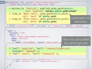 %div{itemscope: true, itemtype: 'http://schema.org/Article', 
itemid: note_url(@note), data: {main_item: true}} 
%span{itemprop: 'articleBody'}= @note.text 
%span{itemprop: 'datePublished'}= @note.published_at 
%span{itemprop: 'dateCreated'}= @note.created_at 
%span{itemprop: 'dateModified'}= @note.updated_at 
= form_for @note, method: :put do |f| 
= f.text_field :text 
= f.submit rel: 'update' 
= button_to 'Destroy', @note, method: :delete, rel: 'delete' 
= button_to 'Publish', publish_note_path(@note), rel: 'publish' unless @note.published? 
= link_to 'Next note', note_path(@note.next), rel: 'next' if @note.next 
= link_to 'Prev note', note_path(@note.prev), rel: 'prev' if @note.prev 
= link_to 'Collection of Note', notes_path, rel: 'collection', itemprop: 'isPartOf' 
Note 
= button_to 'Publish', publish_note_path(@note), 
= link_to 'Next note', note_path(@note.next), 
= link_to 'Prev note', note_path(@note.prev), 
{ 
"uber": { 
rel: 'publish' unless @note.published? 
rel: 'next' if @note.next 
rel: 'prev' if @note.prev 
"version": "1.0", 
"data": [{ 
"url": "http://www.example.com/notes/1", 
"name": "Article", 
"data": [ 
explanation of 
restriction 
Now you can publish, 
but cannot go prev 
{ "name": "articleBody", "value": "First note's text" }, 
{ "name": "datePublished", "value": null }, 
{ "name": "dateCreated", "value": "2014-09-11T12:00:31+09:00" }, 
{ "{ rel": "name": "publish", "dateModified", "url": "value": "/"2014-notes/09-11T12:1/publish", 
00:31+09:00" }, 
"{ action": "name": "isPartOf", "append" "rel": }, 
"collection", "url": "/notes" }, 
{ "rel": "update", "url": "/notes/1", "action": "replace", 
{ "rel": "model": "next", "note%5Btext%"url": 5D={text}" "/notes/}, 
2" }, 
{ "rel": "delete", "url": "/notes/1", "action": "remove" }, 
{ "rel": "publish", "url": "/notes/1/publish", "action": "append" }, 
{ "rel": "next", "url": "/notes/2" }, 
{ "rel": "profile", "url": "/assets/note.alps" } 
] 
}] 
} 
} 
 