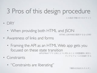 3 Pros of this design procedure 
• DRY 
• When providing both HTML and JSON 
• Awareness of links and forms 
• Framing the API as an HTML Web app gets you 
focused on these state transition 
• Constraints 
• “Constraints are liberating” 
この設計手順の3つのメリット 
HTMLとJSON両方提供するならDRY 
APIをWebアプリと同じように考えることで状態遷移に着目し 
リンクとフォームを意識できる 
「制約は自由をもたらす」 
 