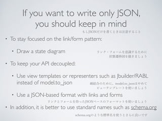 If you want to write only JSON, 
you should keep in mind 
もしJSONだけを書くときは注意すること 
• To stay focused on the link/form pattern: 
• Draw a state diagram 
リンク・フォームを意識するために 
状態遷移図を描きましょう 
• To keep your API decoupled: 
• Use view templates or representers such as Jbuilder/RABL 
instead of model.to_json 
疎結合のために、model.to_jsonはやめて 
ビューテンプレートを使いましょう 
• Use a JSON-based format with links and forms 
リンクとフォームを持ったJSONベースのフォーマットを使いましょう 
• In addition, it is better to use standard names such as schema.org 
schema.orgのような標準名を使うとさらに良いです 
 