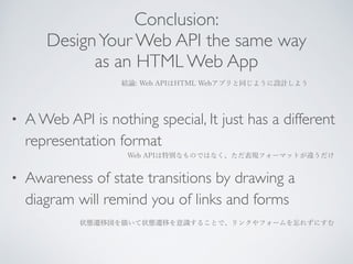Conclusion: 
Design Your Web API the same way 
as an HTML Web App 
結論: Web APIはHTML Webアプリと同じように設計しよう 
• A Web API is nothing special, It just has a different 
representation format 
Web APIは特別なものではなく、ただ表現フォーマットが違うだけ 
• Awareness of state transitions by drawing a 
diagram will remind you of links and forms 
状態遷移図を描いて状態遷移を意識することで、リンクやフォームを忘れずにすむ 
 