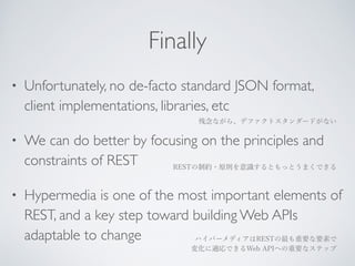 Finally 
• Unfortunately, no de-facto standard JSON format, 
client implementations, libraries, etc 
残念ながら、デファクトスタンダードがない 
• We can do better by focusing on the principles and 
constraints of REST 
RESTの制約・原則を意識するともっとうまくできる 
• Hypermedia is one of the most important elements of 
REST, and a key step toward building Web APIs 
adaptable to change 
ハイパーメディアはRESTの最も重要な要素で 
変化に適応できるWeb APIへの重要なステップ 
 