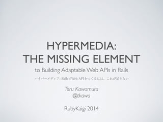 HYPERMEDIA: 
THE MISSING ELEMENT 
to Building Adaptable Web APIs in Rails 
ハイパーメディア: RailsでWeb APIをつくるには、これが足りない 
Toru Kawamura 
@tkawa 
! 
RubyKaigi 2014 
 