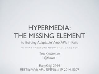 HYPERMEDIA: 
THE MISSING ELEMENT 
to Building Adaptable Web APIs in Rails 
ハイパーメディア: RailsでWeb APIをつくるには、これが足りない 
Toru Kawamura 
@tkawa 
! 
RubyKaigi 2014 
RESTful Web APIs 読書会 #19 2014.10.09 
 