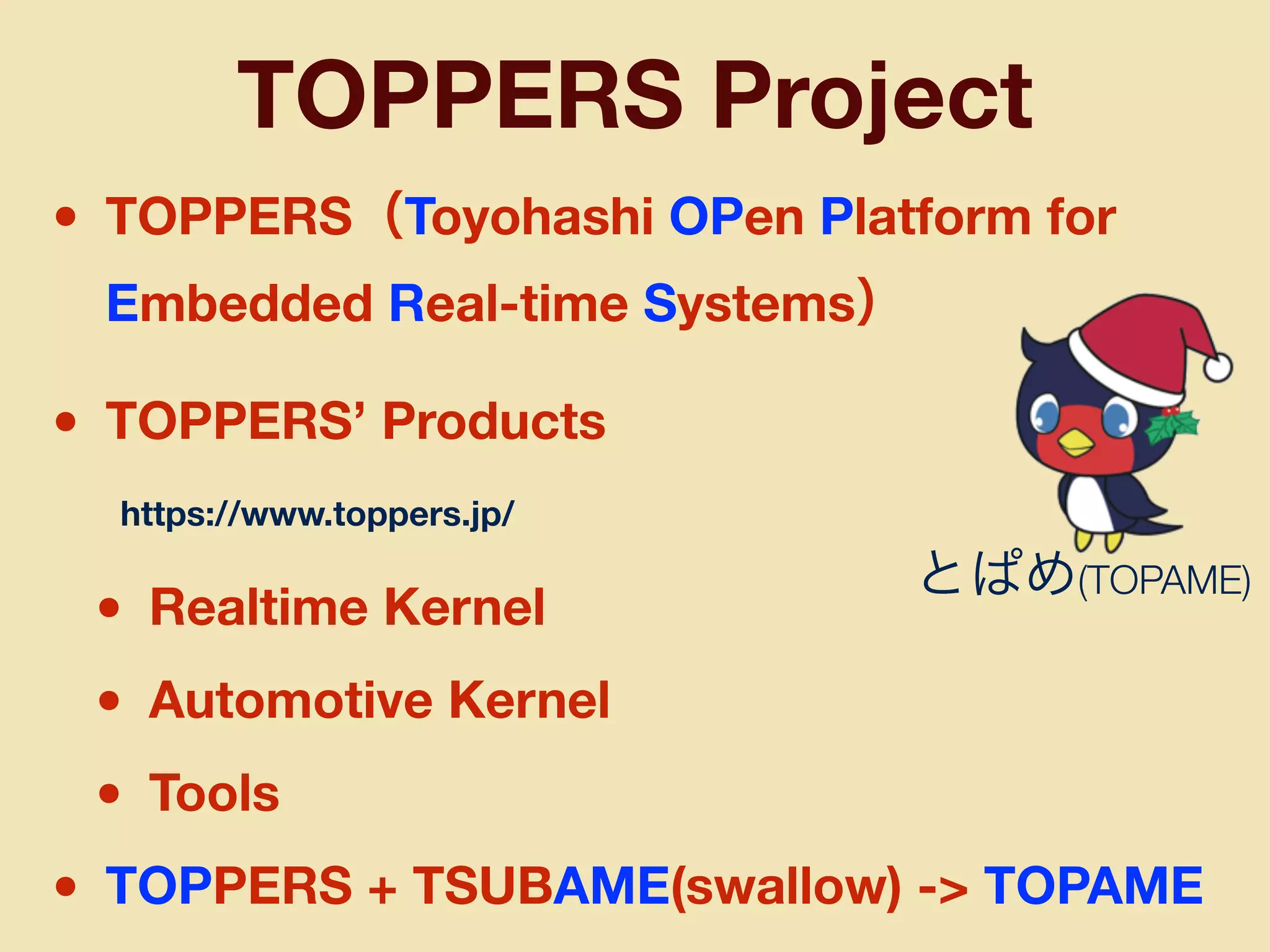 • TOPPERS（Toyohashi OPen Platform for
Embedded Real-time Systems）
• TOPPERS’ Products
• Realtime Kernel
• Automotive Kernel
• Tools
• TOPPERS + TSUBAME(swallow) -> TOPAME
TOPPERS Project
とぱめ(TOPAME)
https://www.toppers.jp/
 