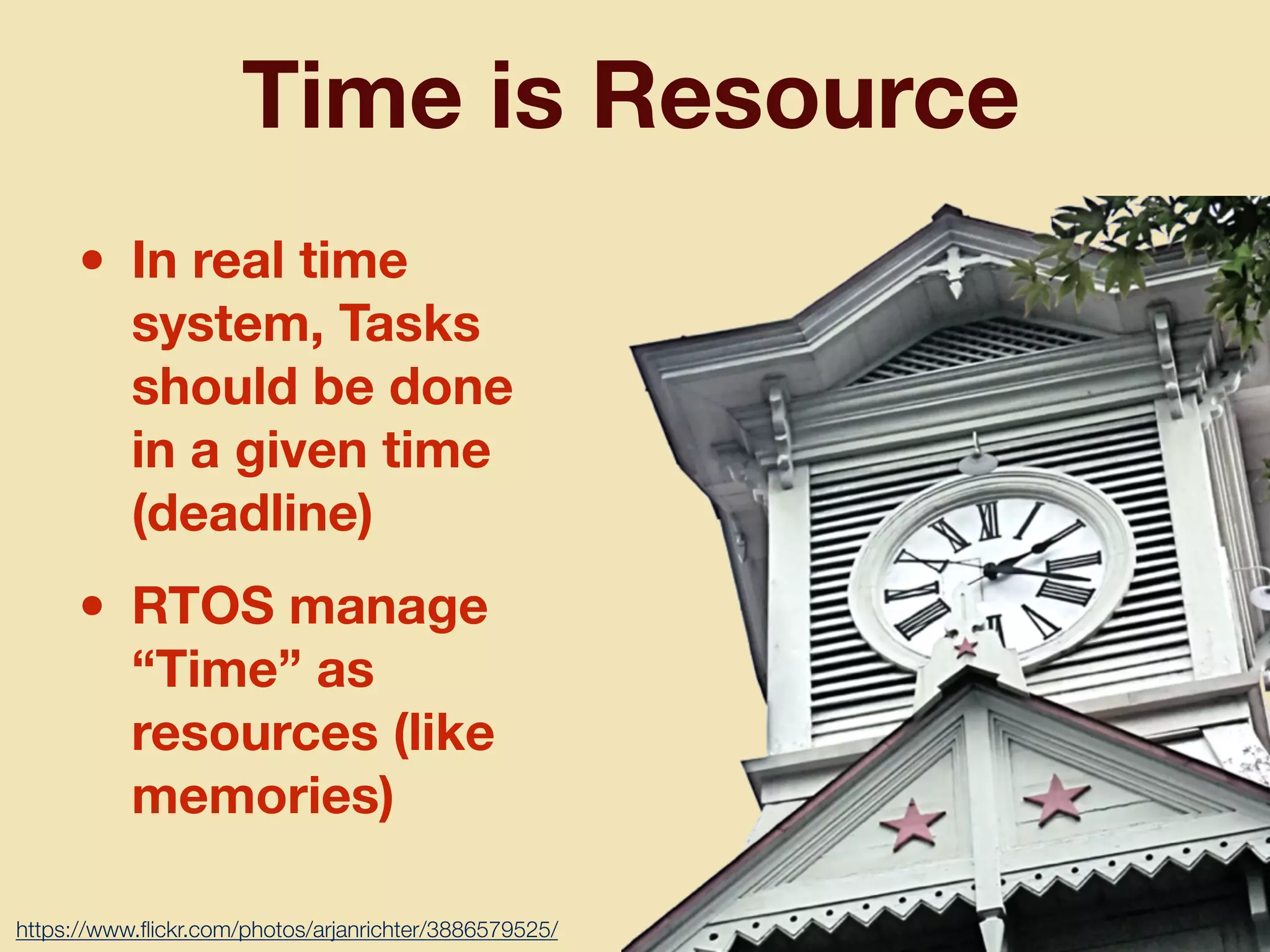 Time is Resource
• In real time
system, Tasks
should be done
in a given time
(deadline)
• RTOS manage
“Time” as
resources (like
memories)
https://www.ﬂickr.com/photos/arjanrichter/3886579525/
 