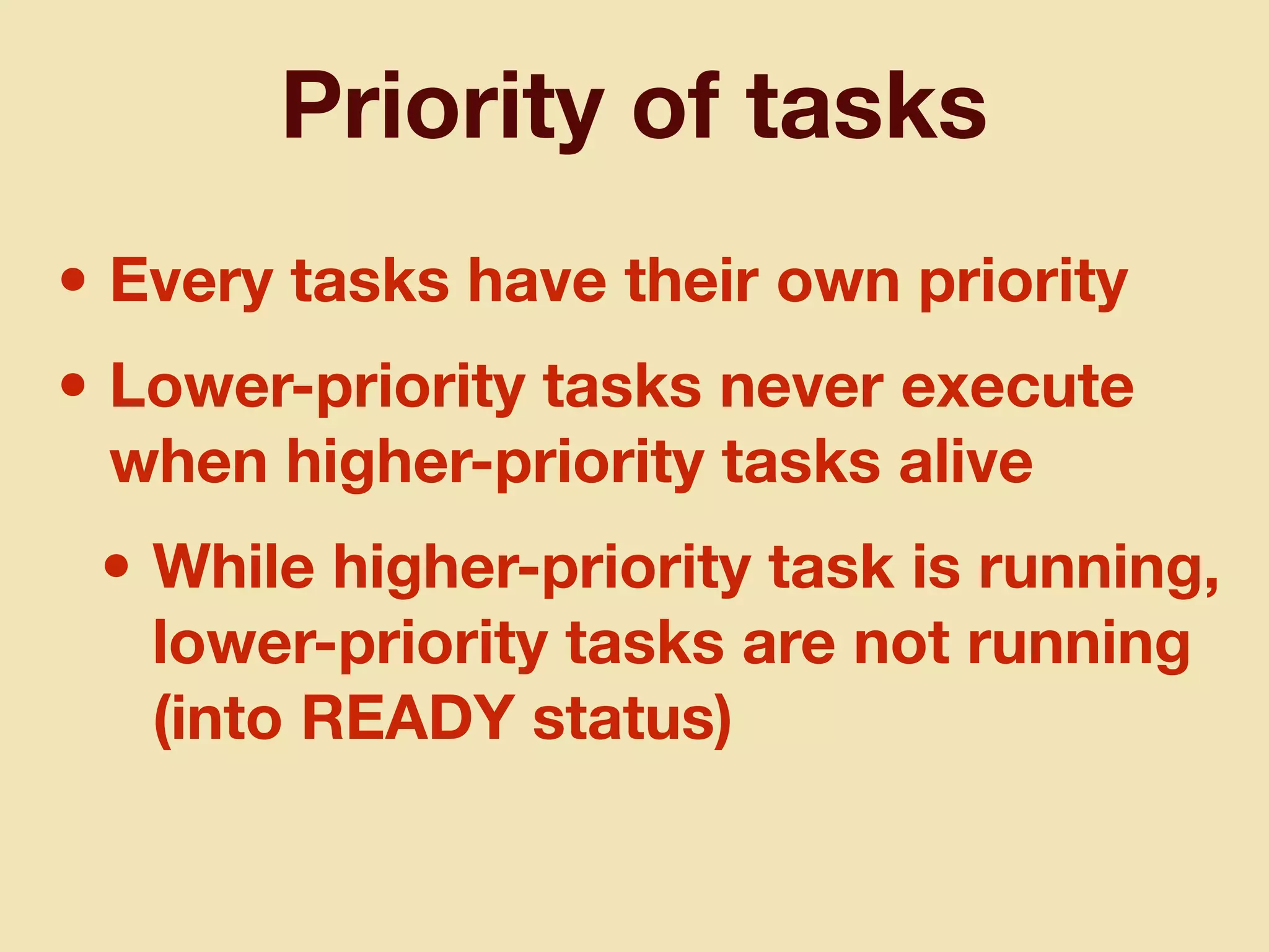 Priority of tasks
• Every tasks have their own priority
• Lower-priority tasks never execute
when higher-priority tasks alive
• While higher-priority task is running,
lower-priority tasks are not running
(into READY status)
 