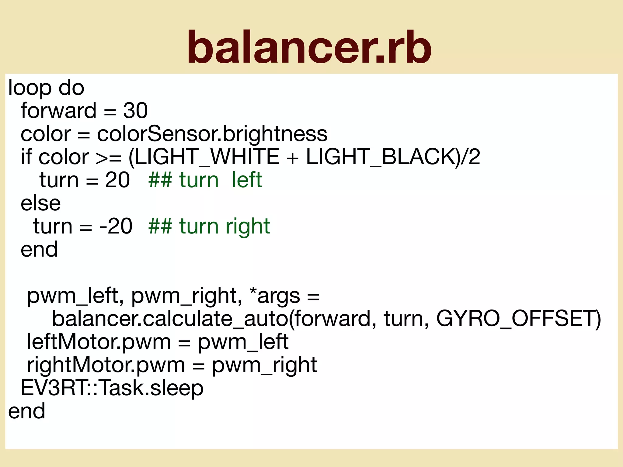 balancer.rb
loop do

forward = 30

color = colorSensor.brightness

if color >= (LIGHT_WHITE + LIGHT_BLACK)/2

turn = 20	 ## turn left

else

turn = -20	 ## turn right

end

pwm_left, pwm_right, *args =

balancer.calculate_auto(forward, turn, GYRO_OFFSET)

leftMotor.pwm = pwm_left

rightMotor.pwm = pwm_right

EV3RT::Task.sleep

end
 