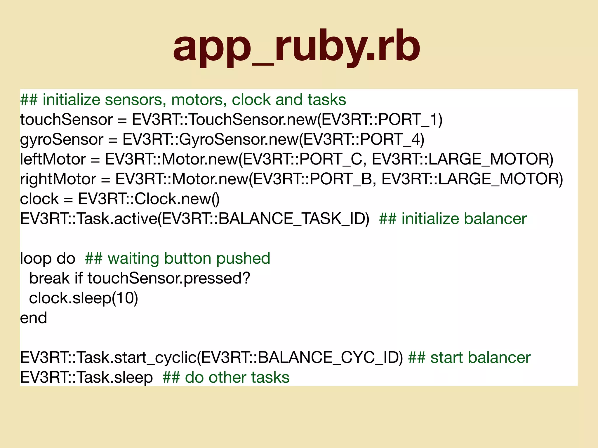 app_ruby.rb
## initialize sensors, motors, clock and tasks

touchSensor = EV3RT::TouchSensor.new(EV3RT::PORT_1)

gyroSensor = EV3RT::GyroSensor.new(EV3RT::PORT_4)

leftMotor = EV3RT::Motor.new(EV3RT::PORT_C, EV3RT::LARGE_MOTOR)

rightMotor = EV3RT::Motor.new(EV3RT::PORT_B, EV3RT::LARGE_MOTOR)

clock = EV3RT::Clock.new()

EV3RT::Task.active(EV3RT::BALANCE_TASK_ID) ## initialize balancer

loop do ## waiting button pushed

break if touchSensor.pressed?

clock.sleep(10)

end

EV3RT::Task.start_cyclic(EV3RT::BALANCE_CYC_ID) ## start balancer

EV3RT::Task.sleep ## do other tasks
 