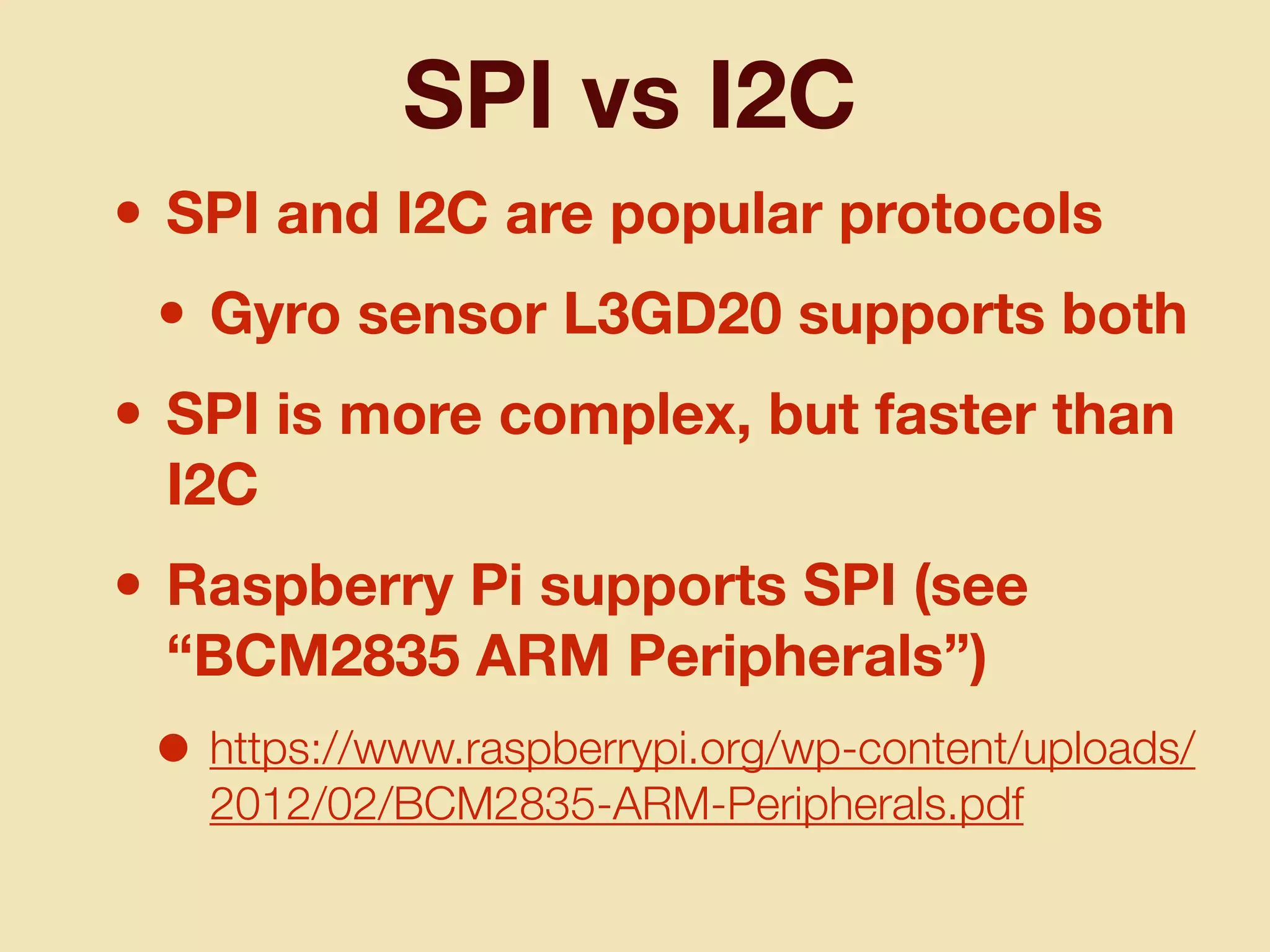 SPI vs I2C
• SPI and I2C are popular protocols
• Gyro sensor L3GD20 supports both
• SPI is more complex, but faster than
I2C
• Raspberry Pi supports SPI (see
“BCM2835 ARM Peripherals”)
• https://www.raspberrypi.org/wp-content/uploads/
2012/02/BCM2835-ARM-Peripherals.pdf
 