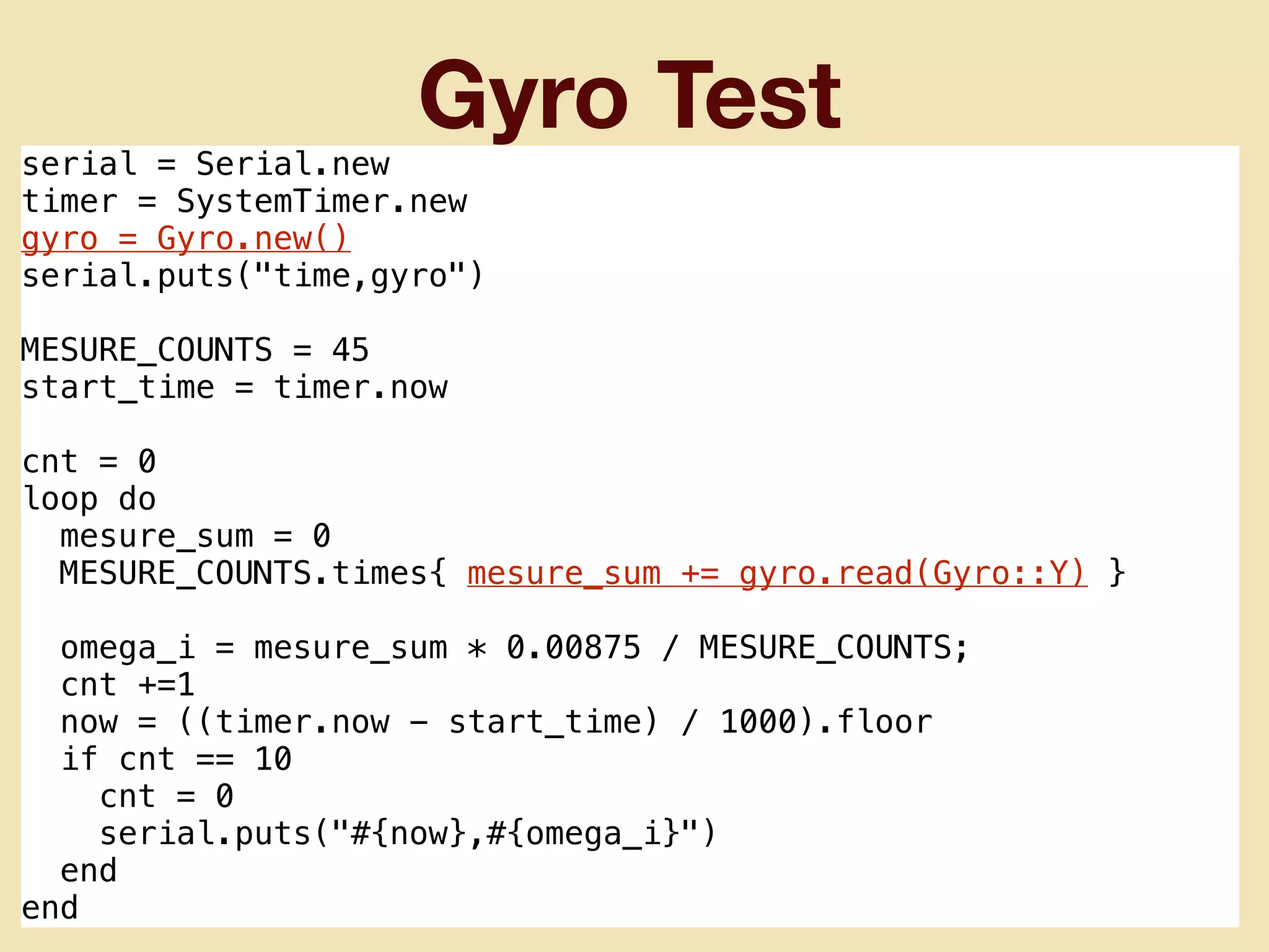 Gyro Test
serial = Serial.new
timer = SystemTimer.new
gyro = Gyro.new()
serial.puts("time,gyro")
MESURE_COUNTS = 45
start_time = timer.now
cnt = 0
loop do
mesure_sum = 0
MESURE_COUNTS.times{ mesure_sum += gyro.read(Gyro::Y) }
omega_i = mesure_sum * 0.00875 / MESURE_COUNTS;
cnt +=1
now = ((timer.now - start_time) / 1000).floor
if cnt == 10
cnt = 0
serial.puts("#{now},#{omega_i}")
end
end
 