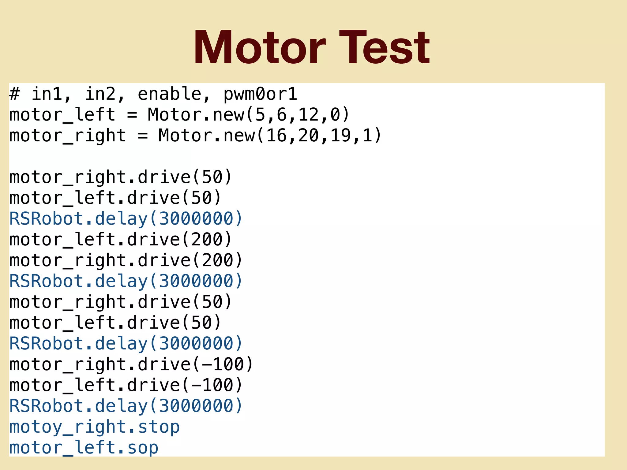 Motor Test
# in1, in2, enable, pwm0or1
motor_left = Motor.new(5,6,12,0)
motor_right = Motor.new(16,20,19,1)
motor_right.drive(50)
motor_left.drive(50)
RSRobot.delay(3000000)
motor_left.drive(200)
motor_right.drive(200)
RSRobot.delay(3000000)
motor_right.drive(50)
motor_left.drive(50)
RSRobot.delay(3000000)
motor_right.drive(-100)
motor_left.drive(-100)
RSRobot.delay(3000000)
motoy_right.stop
motor_left.sop
 
