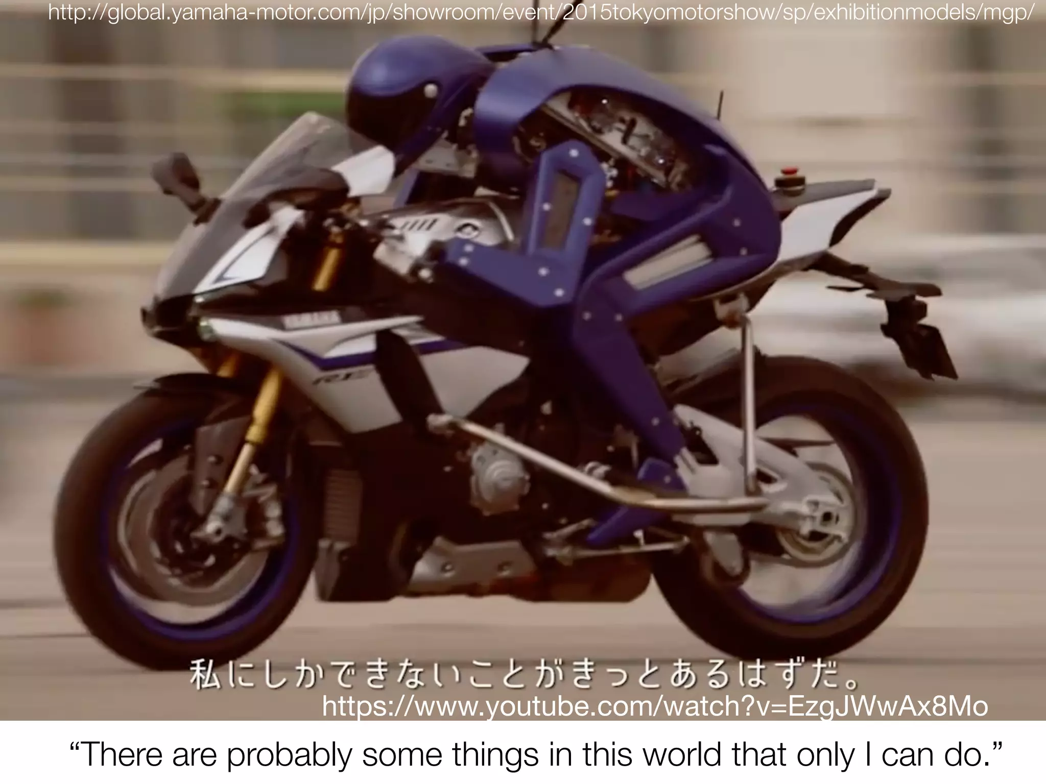 http://global.yamaha-motor.com/jp/showroom/event/2015tokyomotorshow/sp/exhibitionmodels/mgp/
“There are probably some things in this world that only I can do.”
https://www.youtube.com/watch?v=EzgJWwAx8Mo
 