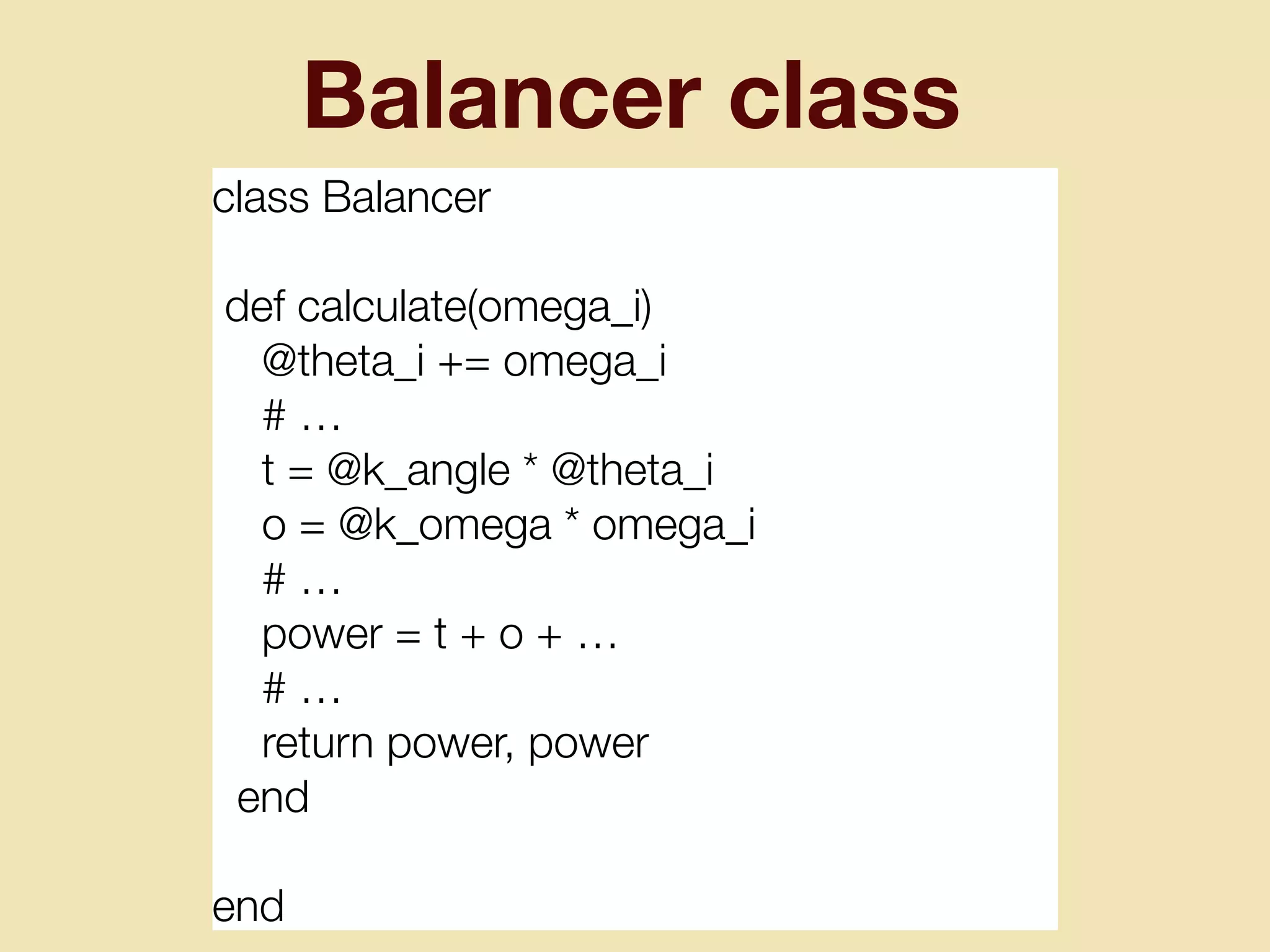 Balancer class
class Balancer
def calculate(omega_i)
@theta_i += omega_i
# …
t = @k_angle * @theta_i
o = @k_omega * omega_i
# …
power = t + o + …
# …
return power, power
end
end
 