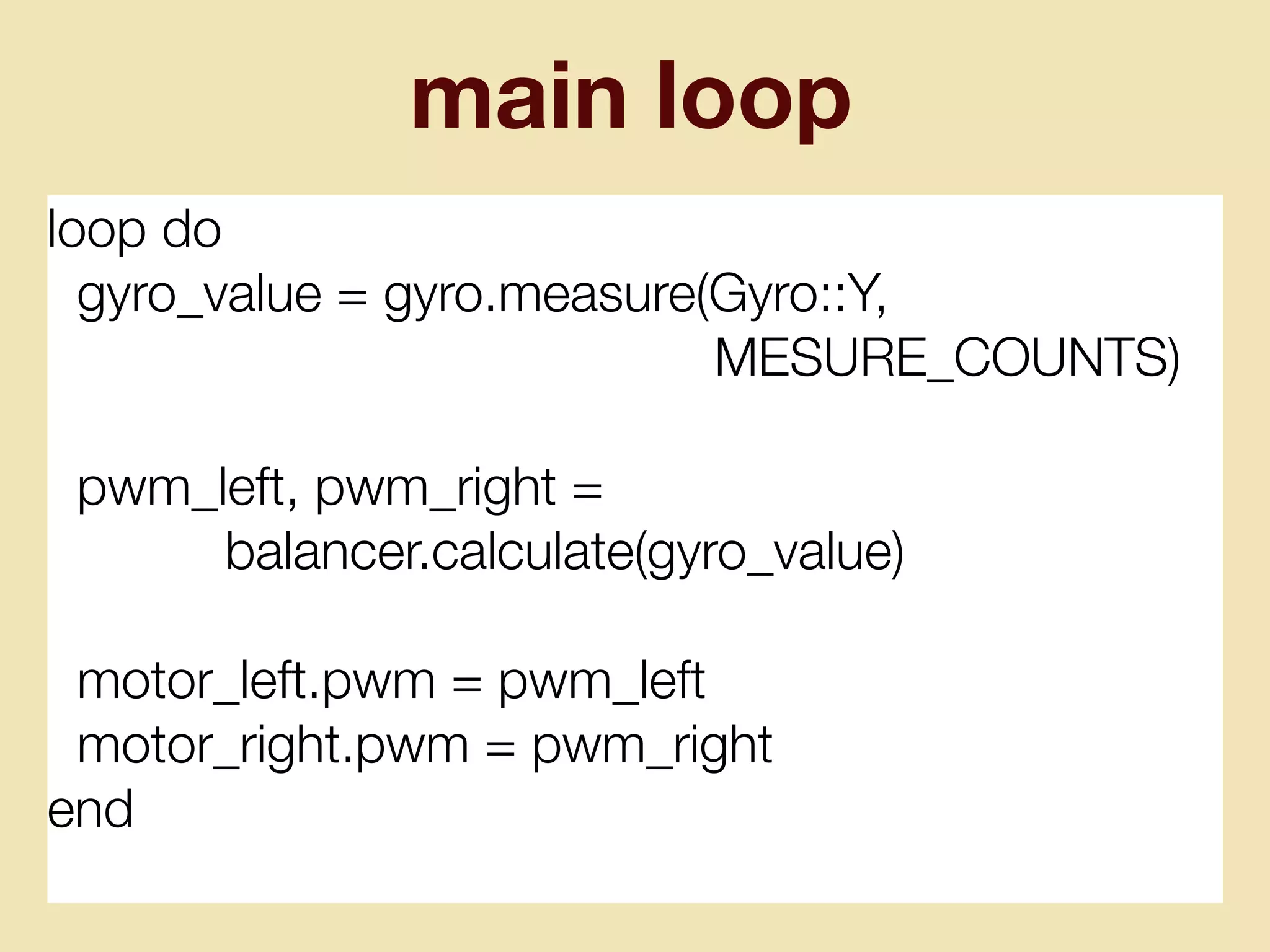 main loop
loop do
gyro_value = gyro.measure(Gyro::Y,
MESURE_COUNTS)
pwm_left, pwm_right =
balancer.calculate(gyro_value)
motor_left.pwm = pwm_left
motor_right.pwm = pwm_right
end
 