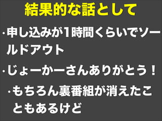 •申し込みが1時間くらいでソー
ルドアウト
•じょーかーさんありがとう！
•もちろん裏番組が消えたこ
ともあるけど
結果的な話として
 