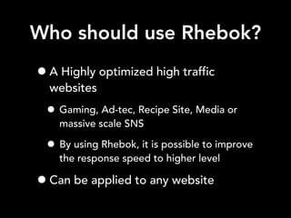 Who should use Rhebok?
•A Highly optimized high traffic
websites
• Gaming, Ad-tec, Recipe Site, Media or
massive scale SNS
• By using Rhebok, it is possible to improve
the response speed to higher level
•Can be applied to any website
 