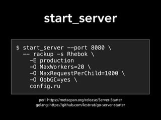 $ start_server --port 8080 
-- rackup -s Rhebok 
-E production
-O MaxWorkers=20 
-O MaxRequestPerChild=1000 
-O OobGC=yes 
config.ru
perl: https://metacpan.org/release/Server-Starter
golang: https://github.com/lestrrat/go-server-starter
start_server
 