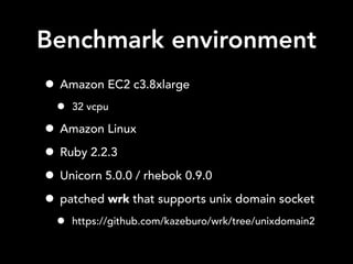 Benchmark environment
• Amazon EC2 c3.8xlarge
• 32 vcpu
• Amazon Linux
• Ruby 2.2.3
• Unicorn 5.0.0 / rhebok 0.9.0
• patched wrk that supports unix domain socket
• https://github.com/kazeburo/wrk/tree/unixdomain2
 