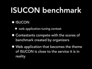 ISUCON benchmark
• ISUCON
• web application tuning contest
• Contestants compete with the scores of
benchmark created by organizers
• Web application that becomes the theme
of ISUCON is close to the service it is in
reality
 