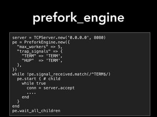 prefork_engine
server = TCPServer.new('0.0.0.0', 8080)
pe = PreforkEngine.new({
"max_workers" => 5,
"trap_signals" => {
"TERM" => 'TERM',
"HUP" => 'TERM',
},
})
while !pe.signal_received.match(/^TERM$/)
pe.start { # child
while true
conn = server.accept
....
end
}
end
pe.wait_all_children
 