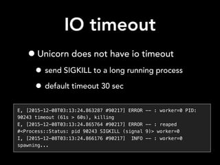 IO timeout
•Unicorn does not have io timeout
• send SIGKILL to a long running process
• default timeout 30 sec
E, [2015-12-08T03:13:24.863287 #90217] ERROR -- : worker=0 PID:
90243 timeout (61s > 60s), killing
E, [2015-12-08T03:13:24.865764 #90217] ERROR -- : reaped
#<Process::Status: pid 90243 SIGKILL (signal 9)> worker=0
I, [2015-12-08T03:13:24.866176 #90217] INFO -- : worker=0
spawning...
 
