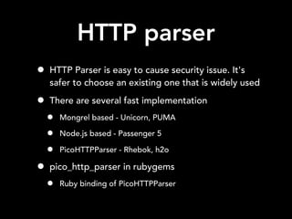 HTTP parser
• HTTP Parser is easy to cause security issue. It's
safer to choose an existing one that is widely used
• There are several fast implementation
• Mongrel based - Unicorn, PUMA
• Node.js based - Passenger 5
• PicoHTTPParser - Rhebok, h2o
• pico_http_parser in rubygems
• Ruby binding of PicoHTTPParser
 