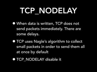 TCP_NODELAY
•When data is written, TCP does not
send packets immediately. There are
some delays.
•TCP uses Nagle’s algorithm to collect
small packets in order to send them all
at once by default
•TCP_NODELAY disable it
 