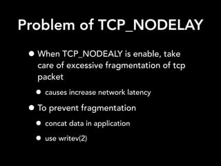 Problem of TCP_NODELAY
• When TCP_NODEALY is enable, take
care of excessive fragmentation of tcp
packet
• causes increase network latency
• To prevent fragmentation
• concat data in application
• use writev(2)
 