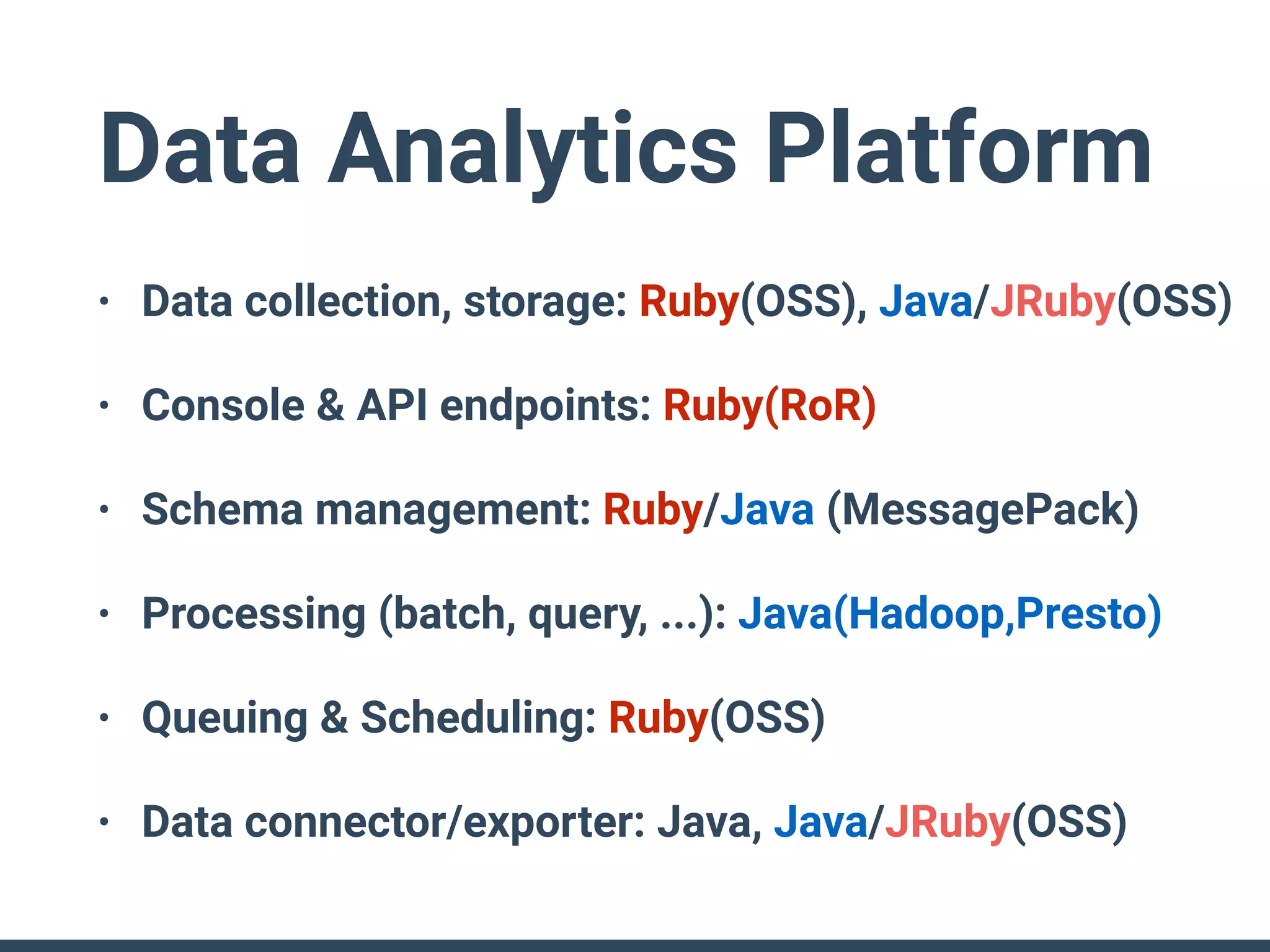 Data Analytics Platform
• Data collection, storage: Ruby(OSS), Java/JRuby(OSS)
• Console & API endpoints: Ruby(RoR)
• Schema management: Ruby/Java (MessagePack)
• Processing (batch, query, ...): Java(Hadoop,Presto)
• Queuing & Scheduling: Ruby(OSS)
• Data connector/exporter: Java, Java/JRuby(OSS)
 