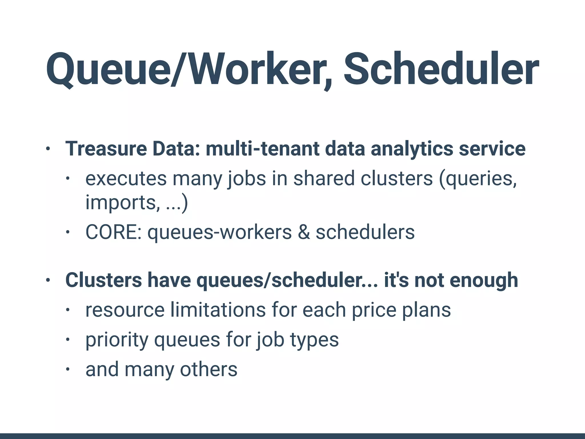 Queue/Worker, Scheduler
• Treasure Data: multi-tenant data analytics service
• executes many jobs in shared clusters (queries,
imports, ...)
• CORE: queues-workers & schedulers
• Clusters have queues/scheduler... it's not enough
• resource limitations for each price plans
• priority queues for job types
• and many others
 