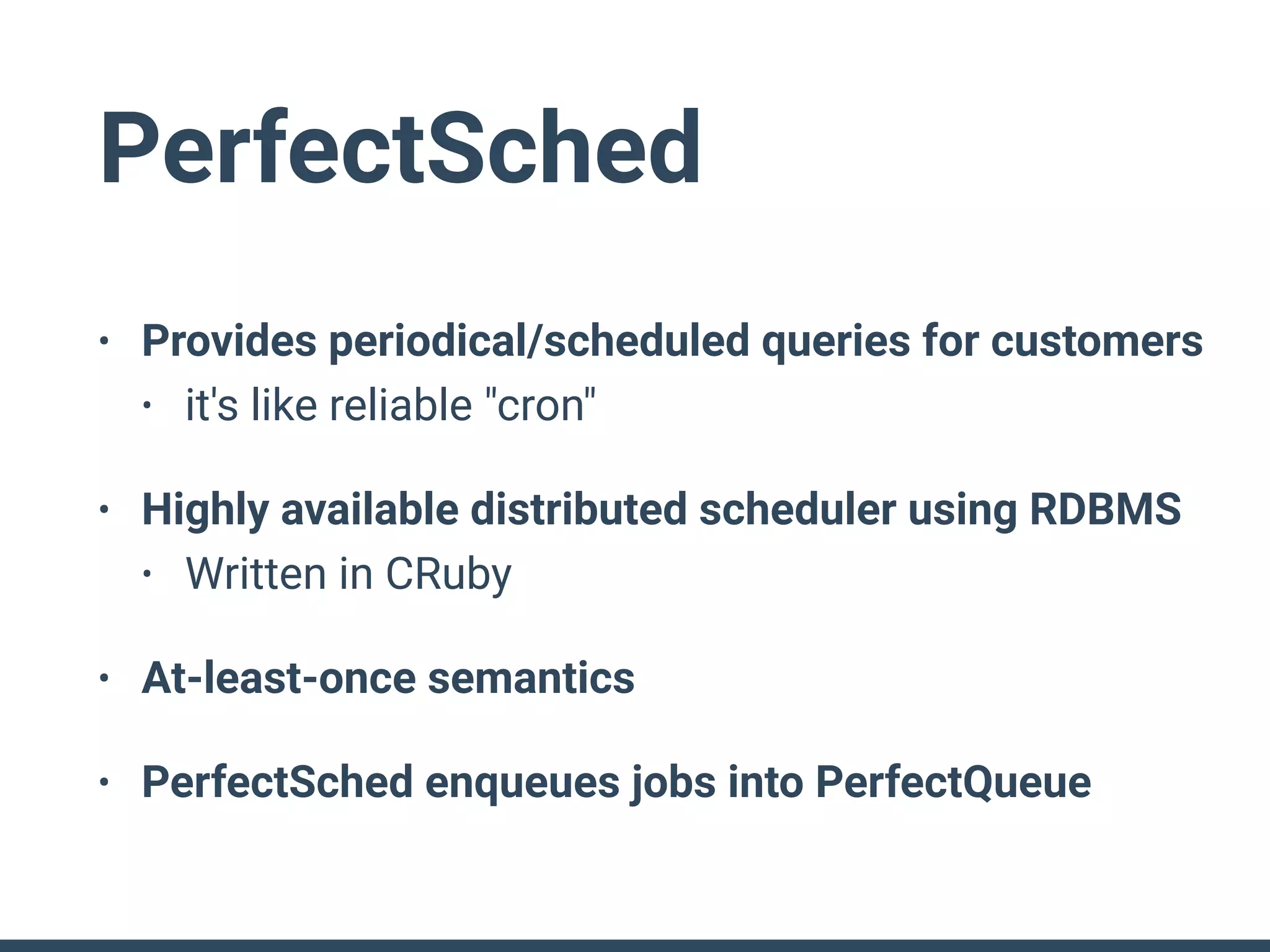 PerfectSched
• Provides periodical/scheduled queries for customers
• it's like reliable "cron"
• Highly available distributed scheduler using RDBMS
• Written in CRuby
• At-least-once semantics
• PerfectSched enqueues jobs into PerfectQueue
 