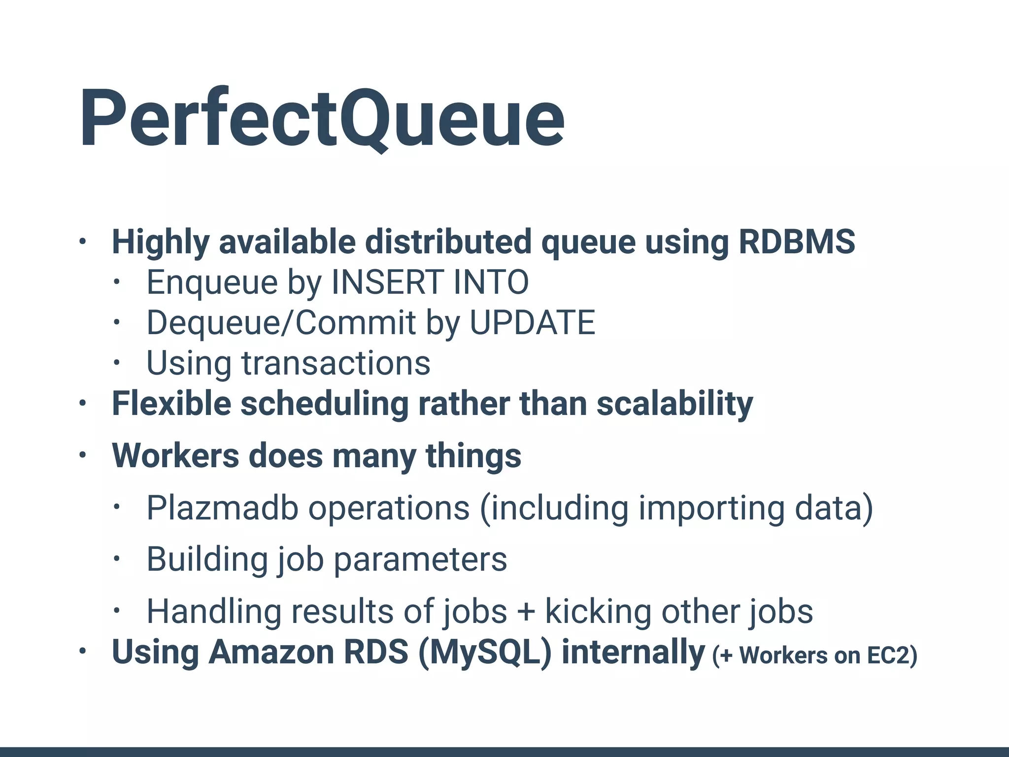 PerfectQueue
• Highly available distributed queue using RDBMS
• Enqueue by INSERT INTO
• Dequeue/Commit by UPDATE
• Using transactions
• Flexible scheduling rather than scalability
• Workers does many things
• Plazmadb operations (including importing data)
• Building job parameters
• Handling results of jobs + kicking other jobs
• Using Amazon RDS (MySQL) internally (+ Workers on EC2)
 