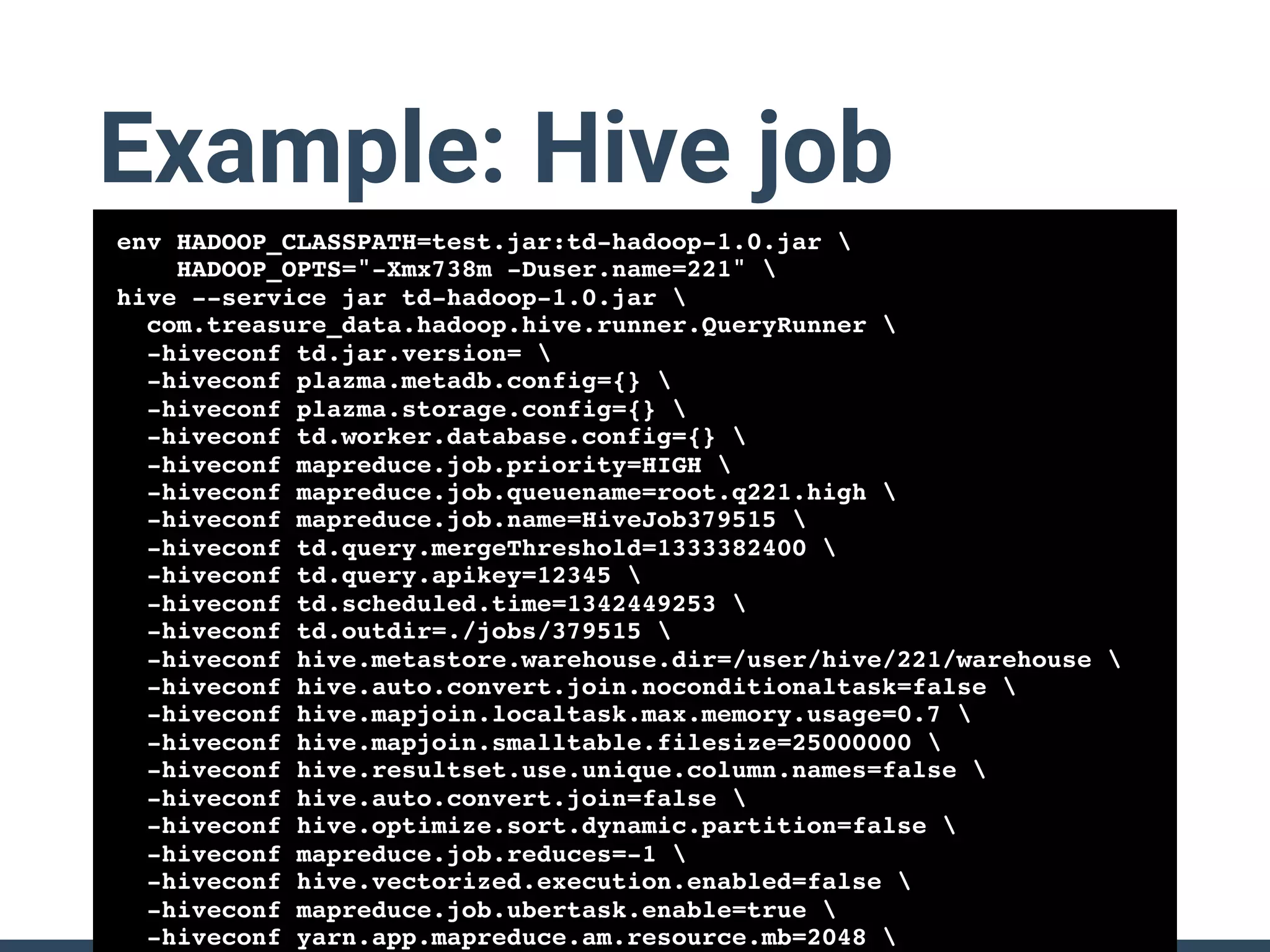 Example: Hive job
env HADOOP_CLASSPATH=test.jar:td-hadoop-1.0.jar 
HADOOP_OPTS="-Xmx738m -Duser.name=221" 
hive --service jar td-hadoop-1.0.jar 
com.treasure_data.hadoop.hive.runner.QueryRunner 
-hiveconf td.jar.version= 
-hiveconf plazma.metadb.config={} 
-hiveconf plazma.storage.config={} 
-hiveconf td.worker.database.config={} 
-hiveconf mapreduce.job.priority=HIGH 
-hiveconf mapreduce.job.queuename=root.q221.high 
-hiveconf mapreduce.job.name=HiveJob379515 
-hiveconf td.query.mergeThreshold=1333382400 
-hiveconf td.query.apikey=12345 
-hiveconf td.scheduled.time=1342449253 
-hiveconf td.outdir=./jobs/379515 
-hiveconf hive.metastore.warehouse.dir=/user/hive/221/warehouse 
-hiveconf hive.auto.convert.join.noconditionaltask=false 
-hiveconf hive.mapjoin.localtask.max.memory.usage=0.7 
-hiveconf hive.mapjoin.smalltable.filesize=25000000 
-hiveconf hive.resultset.use.unique.column.names=false 
-hiveconf hive.auto.convert.join=false 
-hiveconf hive.optimize.sort.dynamic.partition=false 
-hiveconf mapreduce.job.reduces=-1 
-hiveconf hive.vectorized.execution.enabled=false 
-hiveconf mapreduce.job.ubertask.enable=true 
-hiveconf yarn.app.mapreduce.am.resource.mb=2048 
 