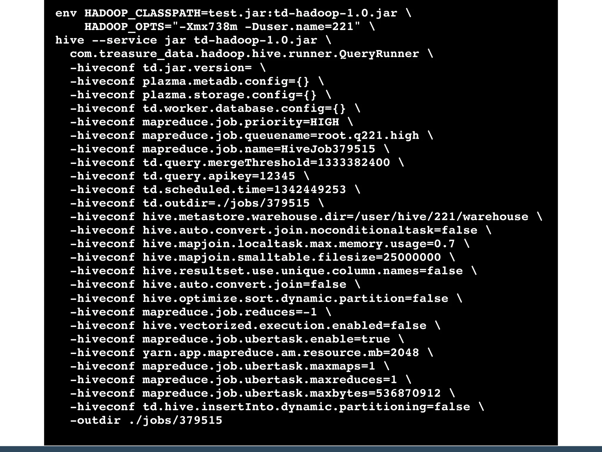 env HADOOP_CLASSPATH=test.jar:td-hadoop-1.0.jar 
HADOOP_OPTS="-Xmx738m -Duser.name=221" 
hive --service jar td-hadoop-1.0.jar 
com.treasure_data.hadoop.hive.runner.QueryRunner 
-hiveconf td.jar.version= 
-hiveconf plazma.metadb.config={} 
-hiveconf plazma.storage.config={} 
-hiveconf td.worker.database.config={} 
-hiveconf mapreduce.job.priority=HIGH 
-hiveconf mapreduce.job.queuename=root.q221.high 
-hiveconf mapreduce.job.name=HiveJob379515 
-hiveconf td.query.mergeThreshold=1333382400 
-hiveconf td.query.apikey=12345 
-hiveconf td.scheduled.time=1342449253 
-hiveconf td.outdir=./jobs/379515 
-hiveconf hive.metastore.warehouse.dir=/user/hive/221/warehouse 
-hiveconf hive.auto.convert.join.noconditionaltask=false 
-hiveconf hive.mapjoin.localtask.max.memory.usage=0.7 
-hiveconf hive.mapjoin.smalltable.filesize=25000000 
-hiveconf hive.resultset.use.unique.column.names=false 
-hiveconf hive.auto.convert.join=false 
-hiveconf hive.optimize.sort.dynamic.partition=false 
-hiveconf mapreduce.job.reduces=-1 
-hiveconf hive.vectorized.execution.enabled=false 
-hiveconf mapreduce.job.ubertask.enable=true 
-hiveconf yarn.app.mapreduce.am.resource.mb=2048 
-hiveconf mapreduce.job.ubertask.maxmaps=1 
-hiveconf mapreduce.job.ubertask.maxreduces=1 
-hiveconf mapreduce.job.ubertask.maxbytes=536870912 
-hiveconf td.hive.insertInto.dynamic.partitioning=false 
-outdir ./jobs/379515
 