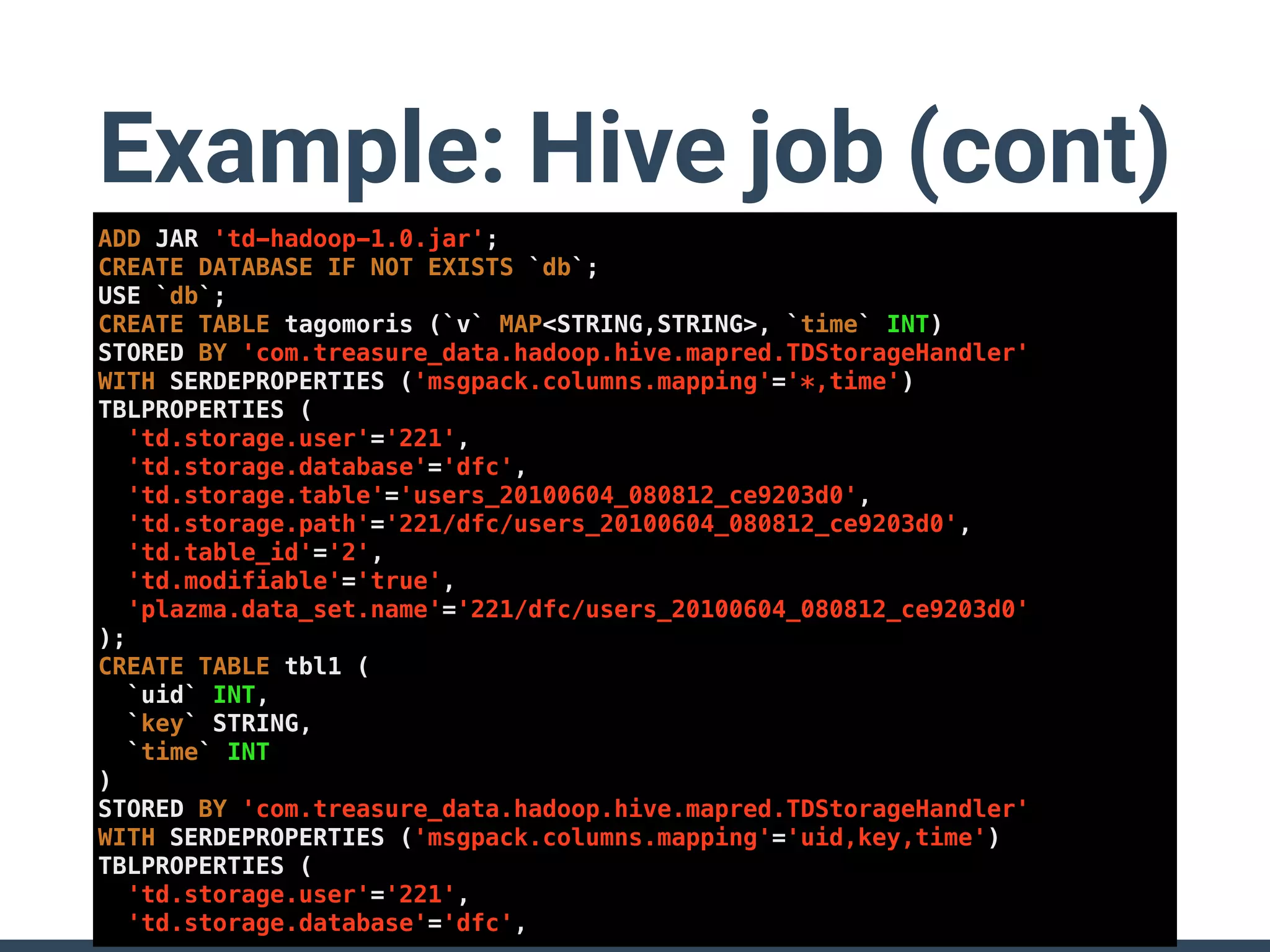 Example: Hive job (cont)
ADD JAR 'td-hadoop-1.0.jar';
CREATE DATABASE IF NOT EXISTS `db`;
USE `db`;
CREATE TABLE tagomoris (`v` MAP<STRING,STRING>, `time` INT)
STORED BY 'com.treasure_data.hadoop.hive.mapred.TDStorageHandler'
WITH SERDEPROPERTIES ('msgpack.columns.mapping'='*,time')
TBLPROPERTIES (
'td.storage.user'='221',
'td.storage.database'='dfc',
'td.storage.table'='users_20100604_080812_ce9203d0',
'td.storage.path'='221/dfc/users_20100604_080812_ce9203d0',
'td.table_id'='2',
'td.modifiable'='true',
'plazma.data_set.name'='221/dfc/users_20100604_080812_ce9203d0'
);
CREATE TABLE tbl1 (
`uid` INT,
`key` STRING,
`time` INT
)
STORED BY 'com.treasure_data.hadoop.hive.mapred.TDStorageHandler'
WITH SERDEPROPERTIES ('msgpack.columns.mapping'='uid,key,time')
TBLPROPERTIES (
'td.storage.user'='221',
'td.storage.database'='dfc',
 